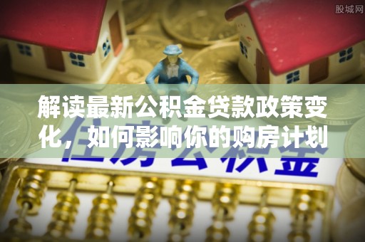 高效解读最新公积金贷款政策变化，如何影响你的购房计划？